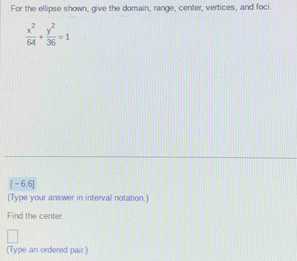 For the ellipse shown, give the domain, range, center, vertices, and foci.
 x^2/64 + y^2/36 =1
[-6,6]
(Type your answer in interval notation.) 
Find the center.
f(frac 2
(Type an ordered pair.)