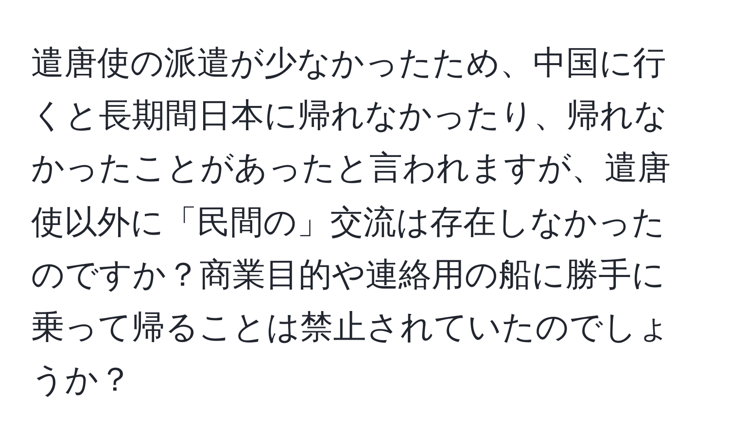 遣唐使の派遣が少なかったため、中国に行くと長期間日本に帰れなかったり、帰れなかったことがあったと言われますが、遣唐使以外に「民間の」交流は存在しなかったのですか？商業目的や連絡用の船に勝手に乗って帰ることは禁止されていたのでしょうか？