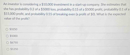 An investor is considering a $10,000 investment in a start-up company. She estimates that
she has probability 0.2 of a $5000 loss, probability 0.15 of a $5000 proft, probability 0.1 of a
$15,000 proft, and probability 0.55 of breaking even (a proft of $0). What is the expected
value of the profit?
$3250
$5000
$6750
$1250