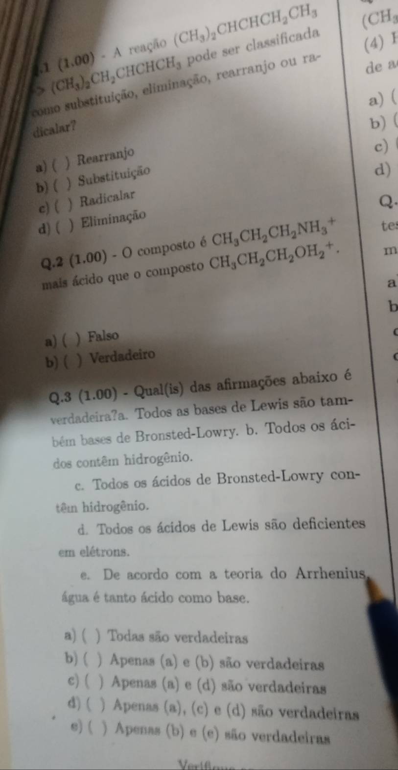 reação (CH_3)_2CHCHCH_2CH_3
∈t .1(1.00)-A CHCHCH_3 pode ser classificada (CH_3
de a
como substituição, eliminação, rearranjo ou ra- (CH_3)_2CH_2 (4) Ⅰ
a) (
dicalar?
b) (
a)( ) Rearranjo
c)
b) ( ) Substituição
d)
c)( ) Radicalar
Q.
d) ( ) Eliminação
Q.2(1.00)-O composto é CH_3CH_2CH_2NH_3^(+ tes
mais ácido que o composto CH_3)CH_2CH_2OH_2^+. m
a
b
a) ( ) Falso
b) ( ) Verdadeiro (
(
Q.3 (1.00) - Qual(is) das afirmações abaixo é
verdadeira?a. Todos as bases de Lewis são tam-
bém bases de Bronsted-Lowry. b. Todos os áci-
dos contêm hidrogênio.
c. Todos os ácidos de Bronsted-Lowry con-
têm hidrogênio.
d. Todos os ácidos de Lewis são deficientes
em elétrons.
e. De acordo com a teoria do Arrhenius
água é tanto ácido como base.
a) ( ) Todas são verdadeiras
b)( ) Apenas (a) e (b) são verdadeiras
c) ( ) Apenas (a) e (d) são verdadeiras
d) ( ) Apenas (a), (c) e (d) são verdadeiras
s) ( ) Apenas (b) e (e) são verdadeiras
Verifons