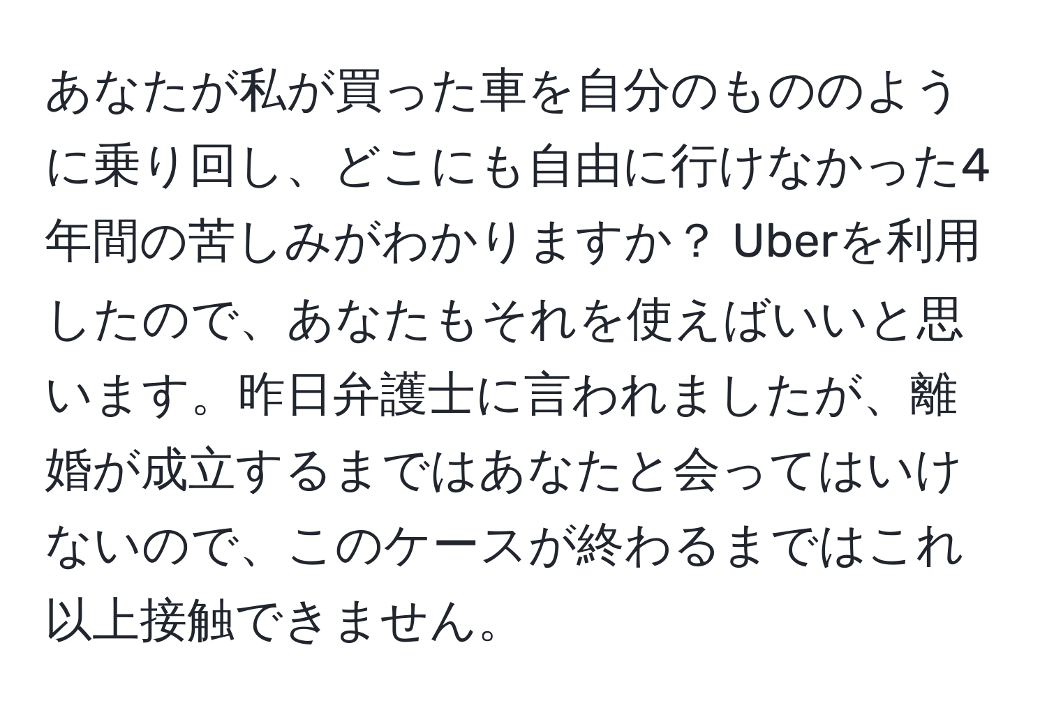 あなたが私が買った車を自分のもののように乗り回し、どこにも自由に行けなかった4年間の苦しみがわかりますか？ Uberを利用したので、あなたもそれを使えばいいと思います。昨日弁護士に言われましたが、離婚が成立するまではあなたと会ってはいけないので、このケースが終わるまではこれ以上接触できません。