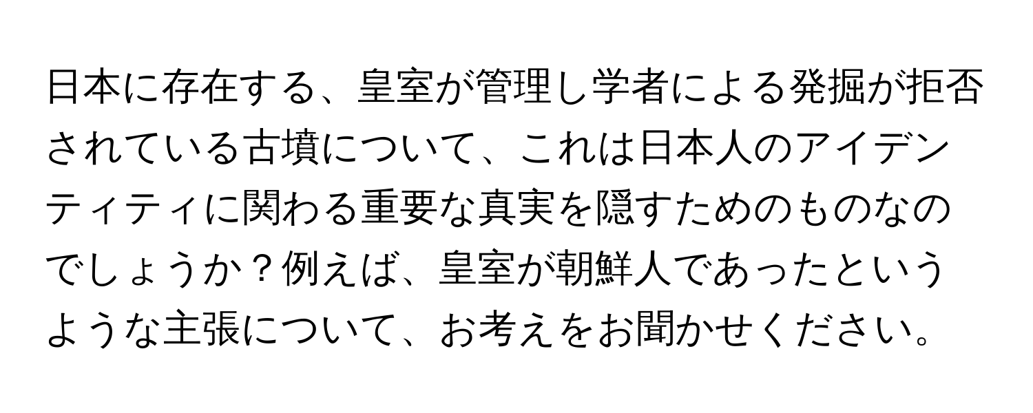 日本に存在する、皇室が管理し学者による発掘が拒否されている古墳について、これは日本人のアイデンティティに関わる重要な真実を隠すためのものなのでしょうか？例えば、皇室が朝鮮人であったというような主張について、お考えをお聞かせください。