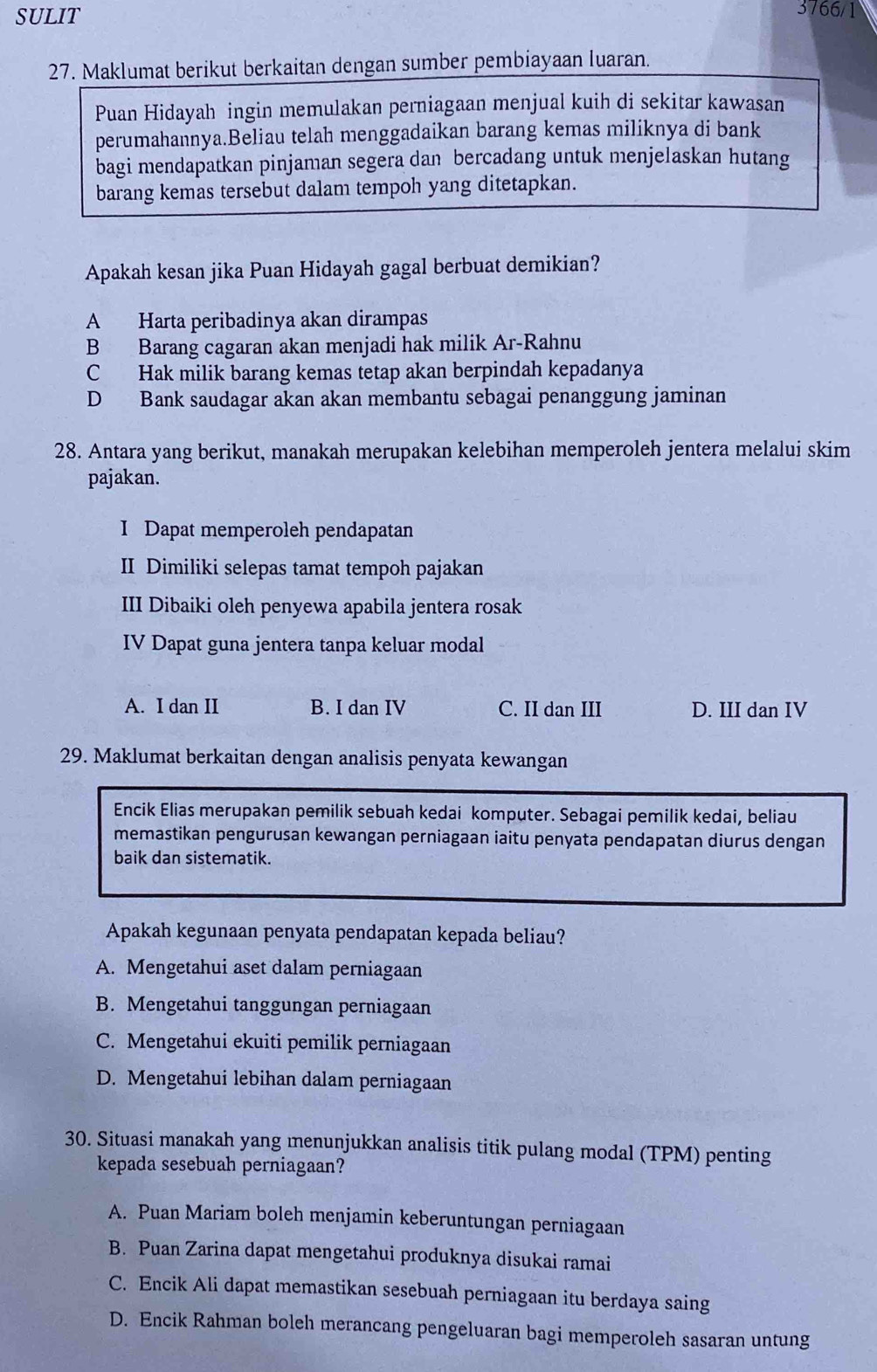 SULIT
3766/1
27. Maklumat berikut berkaitan dengan sumber pembiayaan luaran.
Puan Hidayah ingin memulakan perniagaan menjual kuih di sekitar kawasan
perumahannya.Beliau telah menggadaikan barang kemas miliknya di bank
bagi mendapatkan pinjaman segera dan bercadang untuk menjelaskan hutang
barang kemas tersebut dalam tempoh yang ditetapkan.
Apakah kesan jika Puan Hidayah gagal berbuat demikian?
A Harta peribadinya akan dirampas
B Barang cagaran akan menjadi hak milik Ar-Rahnu
C Hak milik barang kemas tetap akan berpindah kepadanya
D Bank saudagar akan akan membantu sebagai penanggung jaminan
28. Antara yang berikut, manakah merupakan kelebihan memperoleh jentera melalui skim
pajakan.
I Dapat memperoleh pendapatan
II Dimiliki selepas tamat tempoh pajakan
III Dibaiki oleh penyewa apabila jentera rosak
IV Dapat guna jentera tanpa keluar modal
A. I dan II B. I dan IV C. II dan III D. III dan IV
29. Maklumat berkaitan dengan analisis penyata kewangan
Encik Elias merupakan pemilik sebuah kedai komputer. Sebagai pemilik kedai, beliau
memastikan pengurusan kewangan perniagaan iaitu penyata pendapatan diurus dengan
baik dan sistematik.
Apakah kegunaan penyata pendapatan kepada beliau?
A. Mengetahui aset dalam perniagaan
B. Mengetahui tanggungan perniagaan
C. Mengetahui ekuiti pemilik perniagaan
D. Mengetahui lebihan dalam perniagaan
30. Situasi manakah yang menunjukkan analisis titik pulang modal (TPM) penting
kepada sesebuah perniagaan?
A. Puan Mariam boleh menjamin keberuntungan perniagaan
B. Puan Zarina dapat mengetahui produknya disukai ramai
C. Encik Ali dapat memastikan sesebuah perniagaan itu berdaya saing
D. Encik Rahman boleh merancang pengeluaran bagi memperoleh sasaran untung