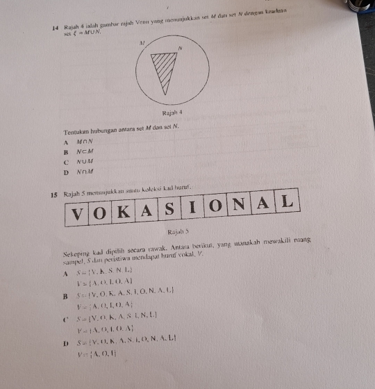 Rajah 4 ialah gambar rıjab Venn yung menunjukkan set &f dan set N dengan kearko
set xi =M∪ N_1
Tentukan hubungan antara set M dan set N.
A M∩ N
B N⊂ M
C N∪ M
D N∩ M
Rajah 5
Sekeping kad dipilih secara rawak. Antara berikus, yang manakah mewakili ruang
sampel, S dan peristiwa mendapat huruf vokal, V.
A S= V,h.S.N,L
V= A, A,1,0,A
B S= V,O,K,A,S,I,O,N,A,L
V= A,Cl,I,O,A
CS= V,O,A,A,SI,N,L)
V= A,D,I,O,A
D S= V.U,A,N,N,D,N,A,L
V= A,O,I