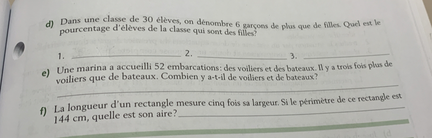 Dans une classe de 30 élèves, on dénombre 6 garçons de plus que de filles. Quel est le 
pourcentage d'élèves de la classe qui sont des filles? 
1._ 
2._ 
3. 
_ 
e) Une marina a accueilli 52 embarcations: des voiliers et des bateaux. Il y a trois fois plus de 
_ 
voiliers que de bateaux. Combien y a-t-il de voiliers et de bateaux? 
f) La longueur d'un rectangle mesure cinq fois sa largeur. Si le périmètre de ce rectangle est
144 cm, quelle est son aire?