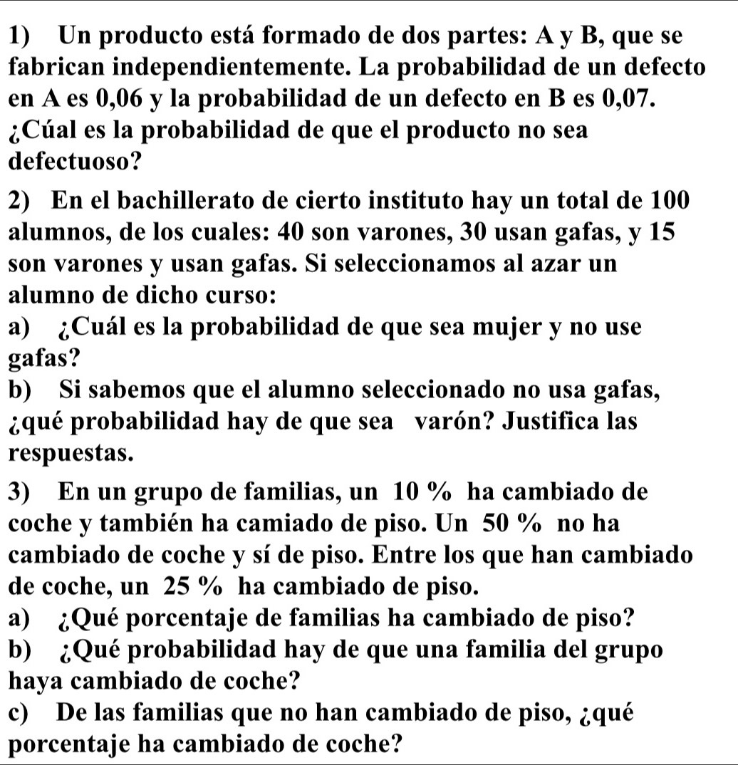 Un producto está formado de dos partes: A y B, que se 
fabrican independientemente. La probabilidad de un defecto 
en A es 0,06 y la probabilidad de un defecto en B es 0,07. 
¿Cúal es la probabilidad de que el producto no sea 
defectuoso? 
2) En el bachillerato de cierto instituto hay un total de 100
alumnos, de los cuales: 40 son varones, 30 usan gafas, y 15
son varones y usan gafas. Si seleccionamos al azar un 
alumno de dicho curso: 
a) ¿Cuál es la probabilidad de que sea mujer y no use 
gafas? 
b) Si sabemos que el alumno seleccionado no usa gafas, 
¿qué probabilidad hay de que sea varón? Justifica las 
respuestas. 
3) En un grupo de familias, un 10 % ha cambiado de 
coche y también ha camiado de piso. Un 50 % no ha 
cambiado de coche y sí de piso. Entre los que han cambiado 
de coche, un 25 % ha cambiado de piso. 
a) ¿Qué porcentaje de familias ha cambiado de piso? 
b) ¿Qué probabilidad hay de que una familia del grupo 
haya cambiado de coche? 
c) De las familias que no han cambiado de piso, ¿qué 
porcentaje ha cambiado de coche?