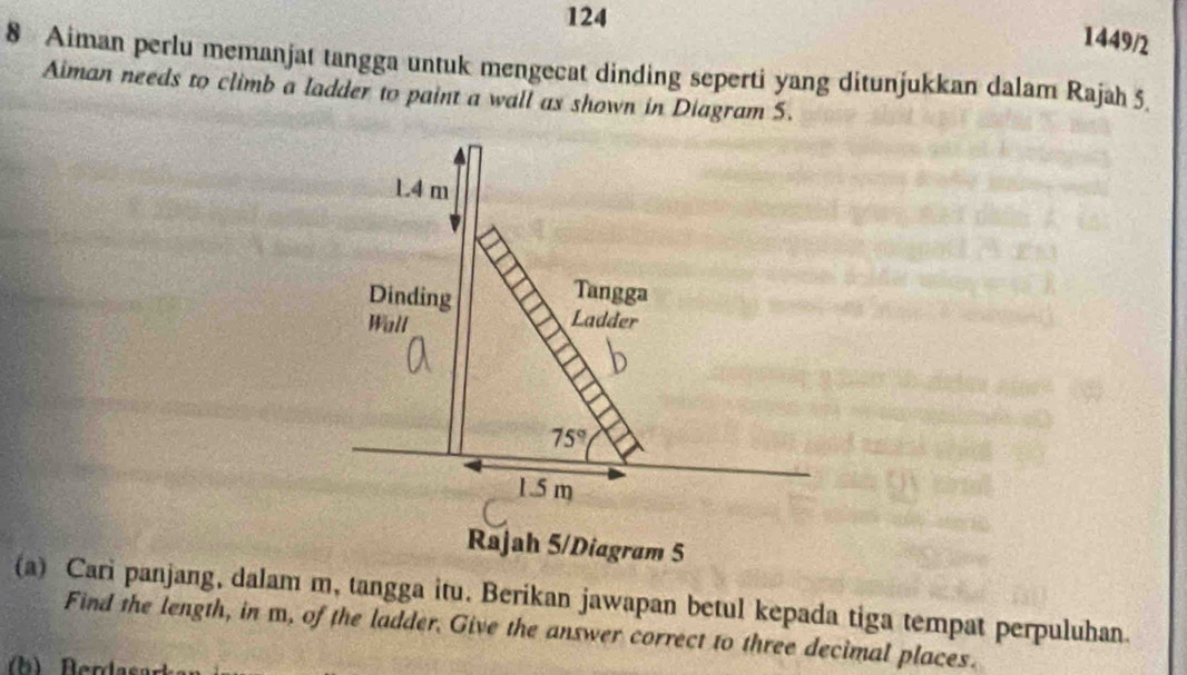 124 
1449/2 
8 Aiman perlu memanjat tangga untuk mengecat dinding seperti yang ditunjukkan dalam Rajah 5. 
Aiman needs to climb a ladder to paint a wall as shown in Diagram S.
1.4 m
Dinding 
Tangga 
Wall Ladder
75°
1.5 m
Rajah 5/Diagram 5 
(a) Cari panjang, dalam m, tangga itu. Berikan jawapan betul kepada tiga tempat perpuluhan. 
Find the length, in m, of the ladder. Give the answer correct to three decimal places.