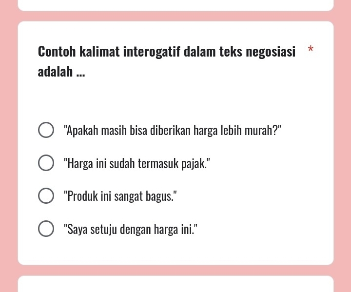 Contoh kalimat interogatif dalam teks negosiasi *
adalah ...
"Apakah masih bisa diberikan harga lebih murah?"
"Harga ini sudah termasuk pajak."
"Produk ini sangat bagus."
"Saya setuju dengan harga ini."