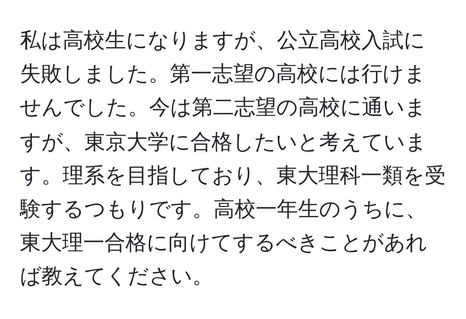 私は高校生になりますが、公立高校入試に失敗しました。第一志望の高校には行けませんでした。今は第二志望の高校に通いますが、東京大学に合格したいと考えています。理系を目指しており、東大理科一類を受験するつもりです。高校一年生のうちに、東大理一合格に向けてするべきことがあれば教えてください。