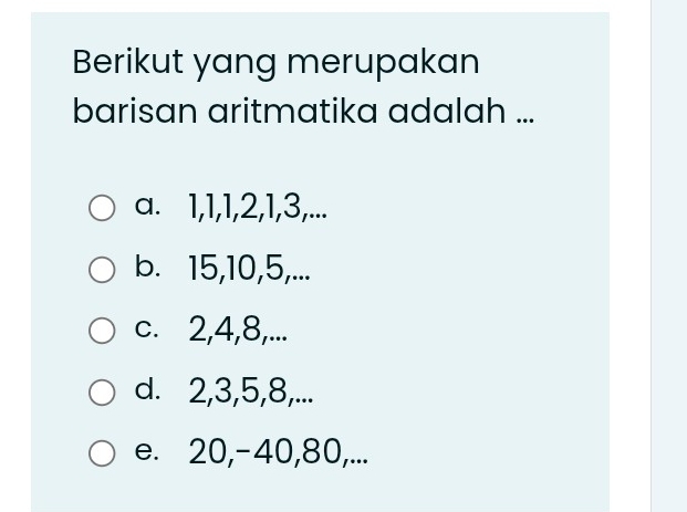 Berikut yang merupakan
barisan aritmatika adalah ...
a. 1, 1, 1, 2, 1, 3,...
b. 15, 10, 5,...
c. 2, 4, 8,...
d. 2, 3, 5, 8,...
e. 20, -40, 80,...