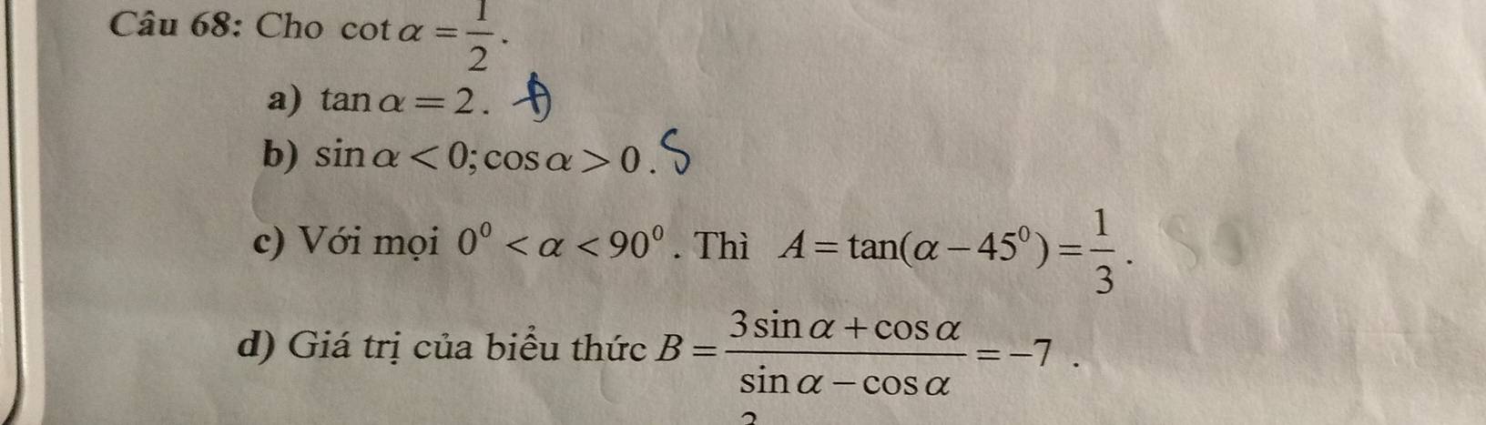 Cho cot alpha = 1/2 . 
a) tan alpha =2. 
b) sin alpha <0</tex>; cos alpha >0
c) Với mọi 0° <90°. Thì A=tan (alpha -45°)= 1/3 . 
d) Giá trị của biểu thức B= (3sin alpha +cos alpha )/sin alpha -cos alpha  =-7.