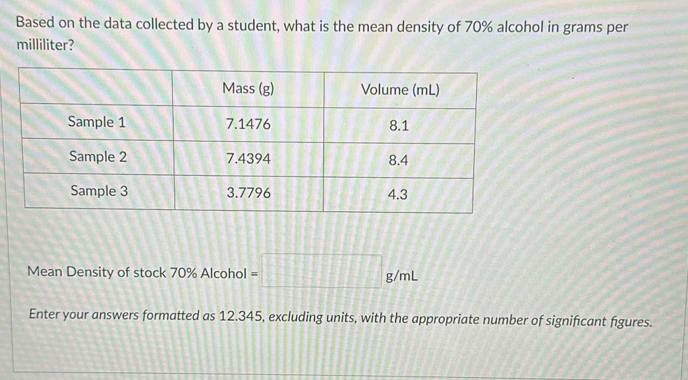 Based on the data collected by a student, what is the mean density of 70% alcohol in grams per
milliliter? 
Mean Density of stock 70% Alcohol =□ g/mL
Enter your answers formatted as 12.345, excluding units, with the appropriate number of significant figures.