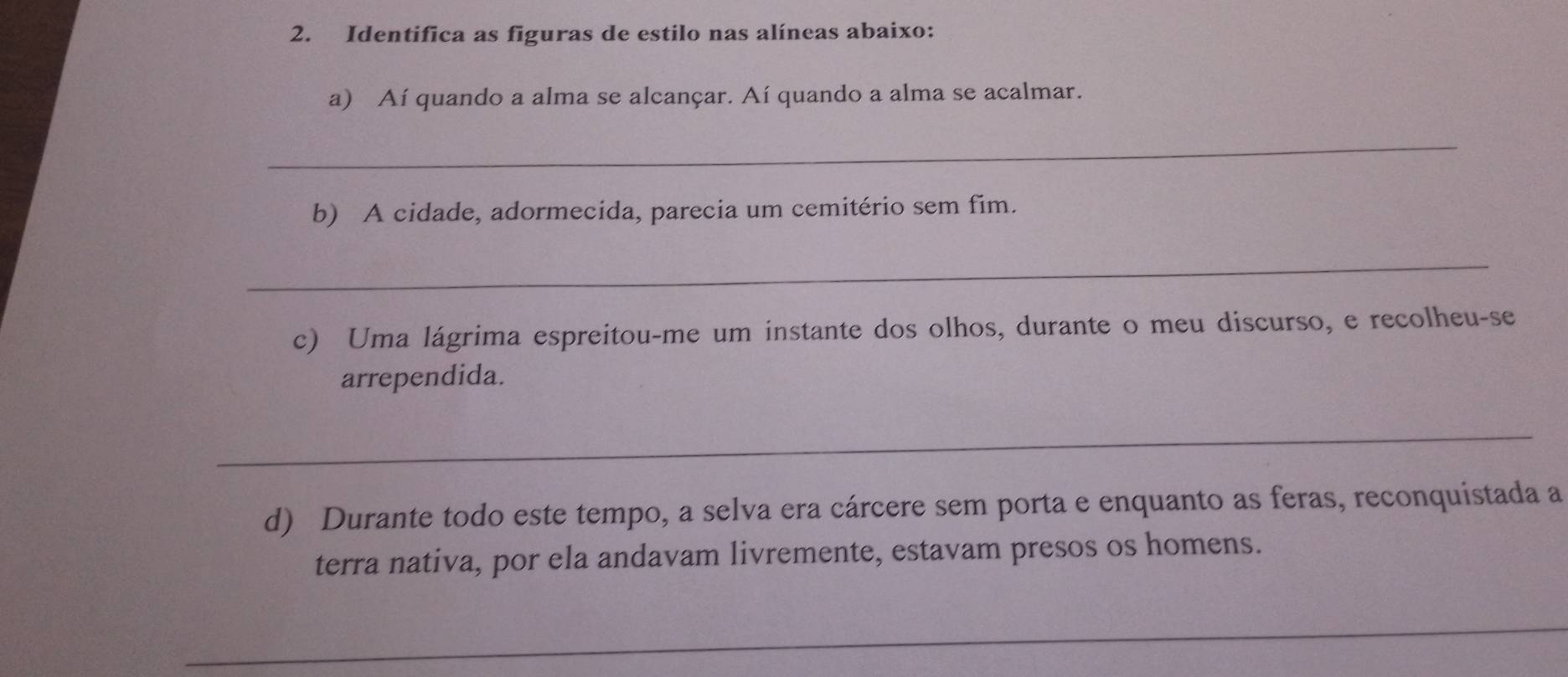 Identifica as figuras de estilo nas alíneas abaixo: 
a) Aí quando a alma se alcançar. Aí quando a alma se acalmar. 
_ 
b) A cidade, adormecida, parecia um cemitério sem fim. 
_ 
c) Uma lágrima espreitou-me um instante dos olhos, durante o meu discurso, e recolheu-se 
arrependida. 
_ 
d) Durante todo este tempo, a selva era cárcere sem porta e enquanto as feras, reconquistada a 
terra nativa, por ela andavam livremente, estavam presos os homens. 
_