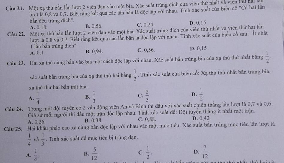 Một xạ thủ bắn lần lượt 2 viên đạn vào một bia. Xác suất trúng đích của viên thứ nhật và viên thứ hải lài
lượt là 0,8 và 0,7. Biết rằng kết quả các lần bắn là độc lập với nhau. Tính xác suất của biến cố "Cả hai lần
bắn đều trúng đích".
A. 0,18. B. 0,56. C. 0,24. D. 0,15
Câu 22. Một xạ thủ bắn lần lượt 2 viên đạn vào một bia. Xác suất trúng đích của viên thứ nhất và viên thứ hai lần
lượt là 0,8 và 0,7. Biết rằng kết quả các lần bắn là độc lập với nhau. Tính xác suất của biến cố sau: "Ít nhất
1 lần bắn trúng đích".
A. 0,1. B. 0,94. C. 0,56. D. 0,15
Câu 23. Hai xạ thủ cùng bắn vào bia một cách độc lập với nhau. Xác suất bắn trúng bia của xạ thủ thứ nhất bằng  1/2 ,
xác suất bắn trúng bia của xạ thủ thứ hai bằng  1/3 . Tính xác suất của biến cố: Xạ thủ thứ nhất bắn trúng bia,
xạ thủ thứ hai bắn trật bia.
A.  1/4   1/3   2/3   1/2 
B.
C.
D.
Câu 24. Trong một đội tuyển có 2 vận động viên An và Bình thi đấu với xác suất chiến thắng lần lượt là 0,7 và 0,6.
Giả sử mỗi người thi đấu một trận độc lập nhau. Tính xác suất để: Đội tuyển thắng ít nhất một trận.
A. 0,26. B. 0,38. C. 0,88. D. 0,42
Câu 25. Hai khẩu pháo cao xạ cùng bắn độc lập với nhau vào một mục tiêu. Xác suất bắn trúng mục tiêu lần lượt là
 1/4  và  1/3 . Tính xác suất đề mục tiêu bị trúng đạn.
A.  1/4 .  5/12 . C.  1/2 . D.  7/12 .
B.