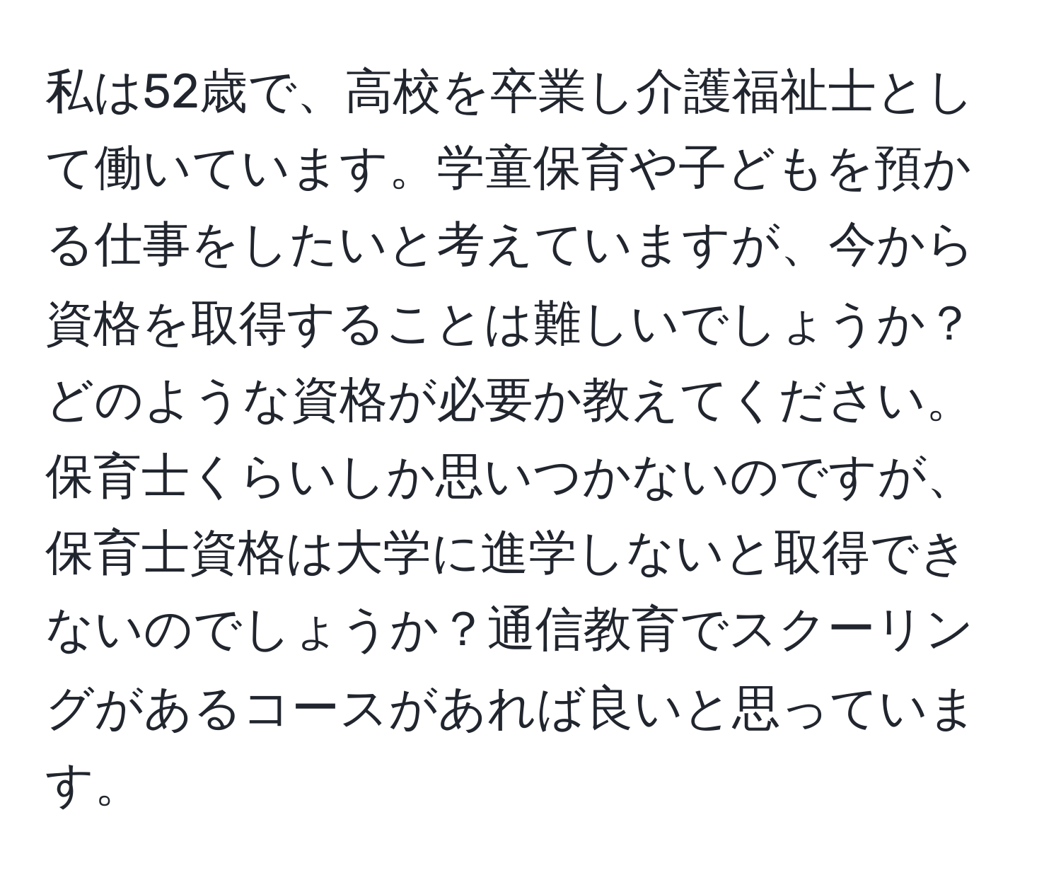 私は52歳で、高校を卒業し介護福祉士として働いています。学童保育や子どもを預かる仕事をしたいと考えていますが、今から資格を取得することは難しいでしょうか？どのような資格が必要か教えてください。保育士くらいしか思いつかないのですが、保育士資格は大学に進学しないと取得できないのでしょうか？通信教育でスクーリングがあるコースがあれば良いと思っています。