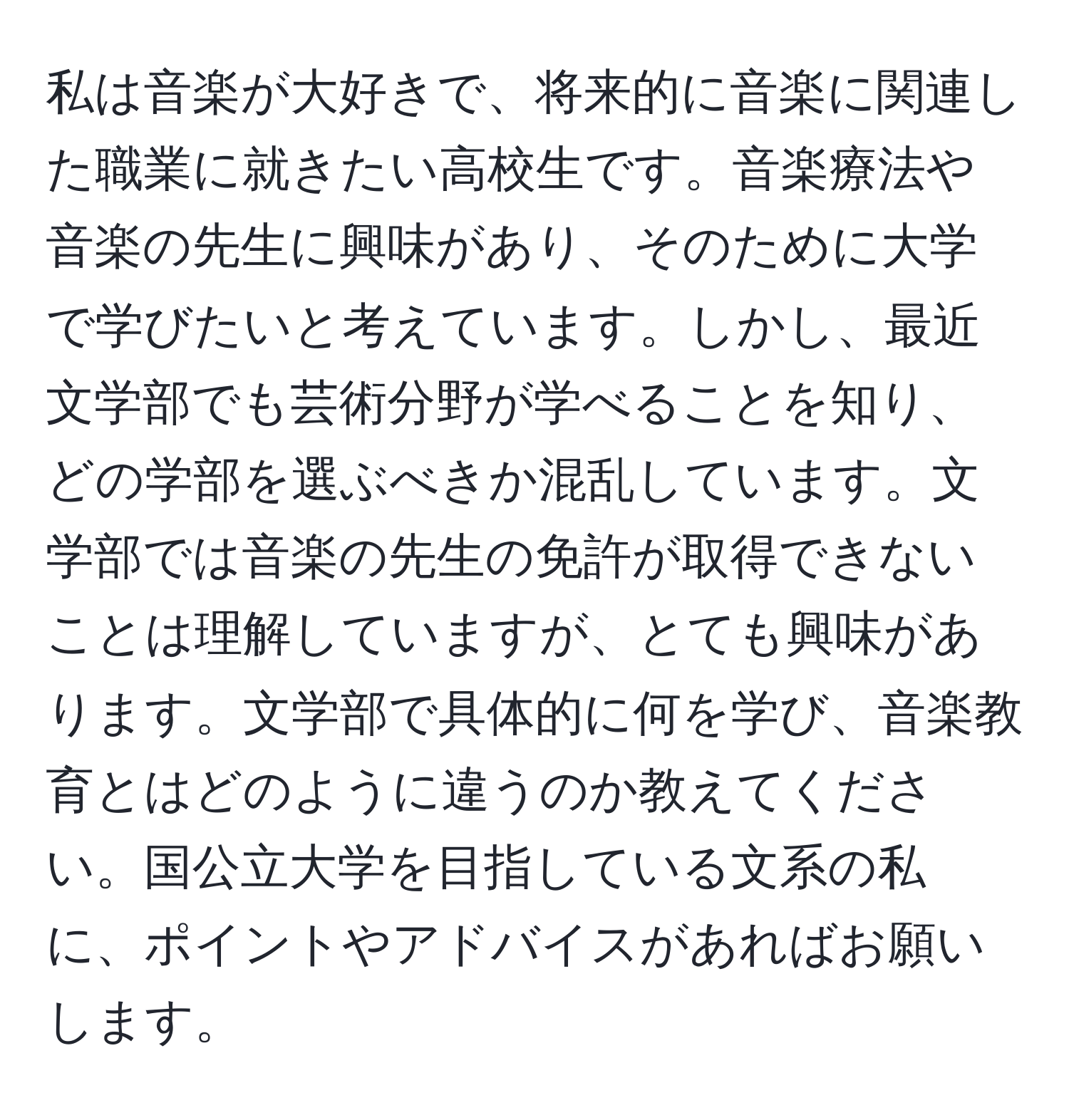 私は音楽が大好きで、将来的に音楽に関連した職業に就きたい高校生です。音楽療法や音楽の先生に興味があり、そのために大学で学びたいと考えています。しかし、最近文学部でも芸術分野が学べることを知り、どの学部を選ぶべきか混乱しています。文学部では音楽の先生の免許が取得できないことは理解していますが、とても興味があります。文学部で具体的に何を学び、音楽教育とはどのように違うのか教えてください。国公立大学を目指している文系の私に、ポイントやアドバイスがあればお願いします。