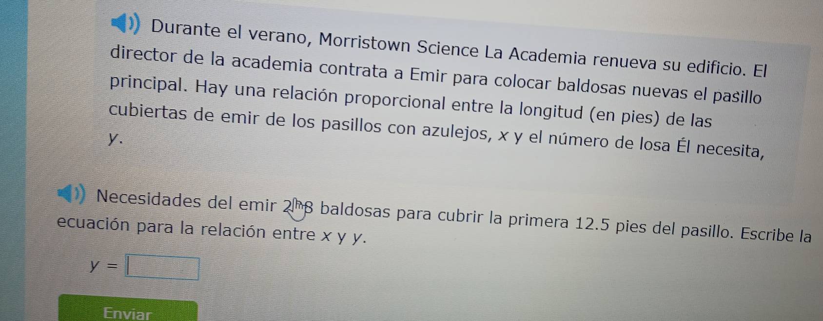 Durante el verano, Morristown Science La Academia renueva su edificio. El 
director de la academia contrata a Emir para colocar baldosas nuevas el pasillo 
principal. Hay una relación proporcional entre la longitud (en pies) de las 
cubiertas de emir de los pasillos con azulejos, x y el número de losa Él necesita,
y. 
Necesidades del emir 2ª β baldosas para cubrir la primera 12.5 pies del pasillo. Escribe la 
ecuación para la relación entre x y y.
y=□
Enviar