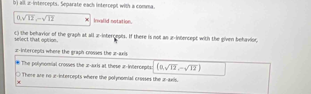 all x-intercepts. Separate each intercept with a comma.
0, sqrt(12), -sqrt(12) × Invalid notation.
c) the behavior of the graph at all x-intercepts. If there is not an x-intercept with the given behavior,
select that option.
x-intercepts where the graph crosses the x-axis
The polynomial crosses the x-axis at these x-intercepts: (0,sqrt(12),-sqrt(12))
There are no x-intercepts where the polynomial crosses the x-axis.
×