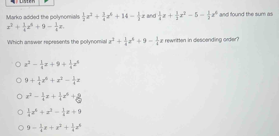 Listen
Marko added the polynomials  1/2 x^2+ 3/4 x^6+14- 1/2 x and  1/4 x+ 1/2 x^2-5- 1/2 x^6 and found the sum as
x^2+ 1/4 x^6+9- 1/4 x. 
Which answer represents the polynomial x^2+ 1/4 x^6+9- 1/4 x rewritten in descending order?
x^2- 1/4 x+9+ 1/4 x^6
9+ 1/4 x^6+x^2- 1/4 x
x^2- 1/4 x+ 1/4 x^6+9
 1/4 x^6+x^2- 1/4 x+9
9- 1/4 x+x^2+ 1/4 x^6