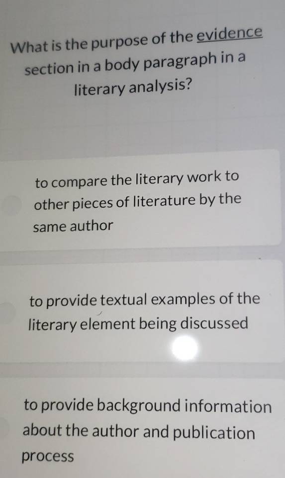 What is the purpose of the evidence
section in a body paragraph in a
literary analysis?
to compare the literary work to
other pieces of literature by the
same author
to provide textual examples of the
literary element being discussed
to provide background information
about the author and publication
process