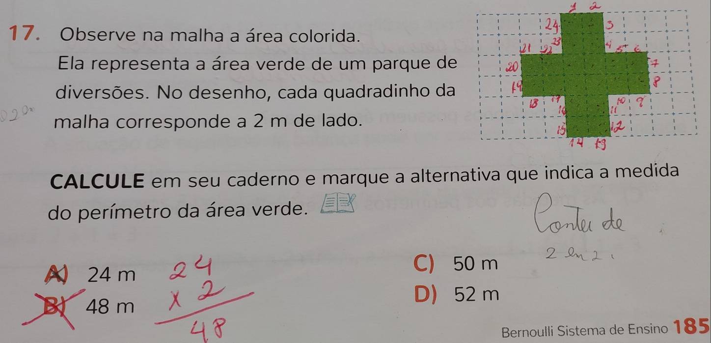 Observe na malha a área colorida.
Ela representa a área verde de um parque de
diversões. No desenho, cada quadradinho da
malha corresponde a 2 m de lado.
CALCULE em seu caderno e marque a alternativa que indica a medida
do perímetro da área verde.
A 24 m
C) 50 m
B 48 m
D) 52 m
Bernoulli Sistema de Ensino 185