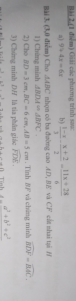 Bài 2.(1 điểm) Giải các phương trình sau: 
a) 9+4x=6x b)  (1-x)/3 - (x+2)/2 = (11x+28)/6 
Bài 3. (3,0 điểm) Cho △ ABC nhọn có ba đường cao AD, BE và CF cắt nhai tại H 
1) Chứng minh △ BDA∽ △ BFC. 
2) Cho BD=3cm, BC=6cm, AB=5cm. Tính BF và chứng minh widehat BDF=widehat BAC. 
3) Chứng minh DH là tia phân giác widehat FDE.
· L^3, 3^3, 27 và a+b+c!= 0 Tính 4=frac a^2+b^2+c^2