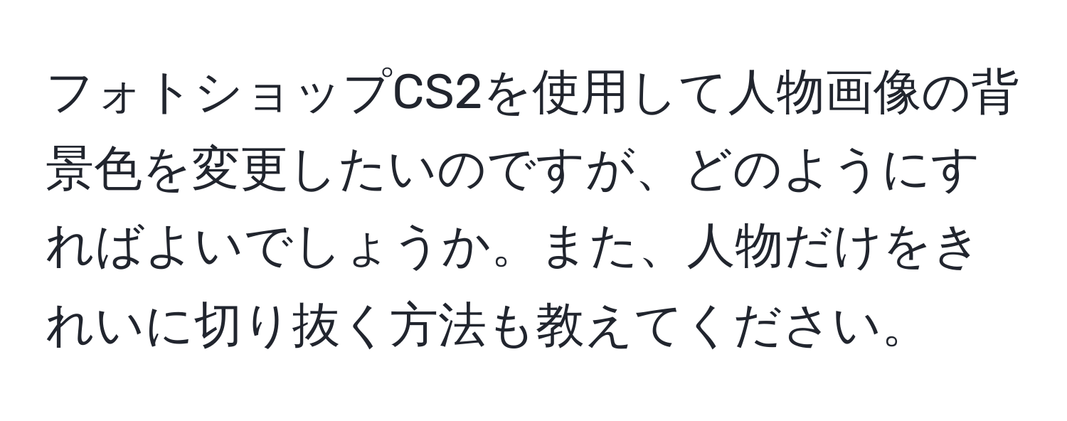 フォトショップCS2を使用して人物画像の背景色を変更したいのですが、どのようにすればよいでしょうか。また、人物だけをきれいに切り抜く方法も教えてください。