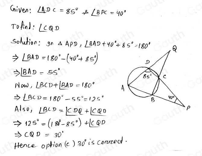 Given: ∠ ADC=85°. s∠ BPC=40°
Tofind : ∠ CQD
solution: gn△ APD, ∠ BAD+40°+85°=180°
∠ BAD=180°-(40°+85°)
to ∠ BAD=55°
NOW, ∠ BCD+∠ BAD=180°
Rightarrow ∠ BCD=180°-55°=125°
Also, ∠ BCD=∠ CDQ+∠ CQO
Rightarrow 125°=(180°-85°)+∠ CQD
Rightarrow CQD=30°
Hence option (c) 30° is conned.