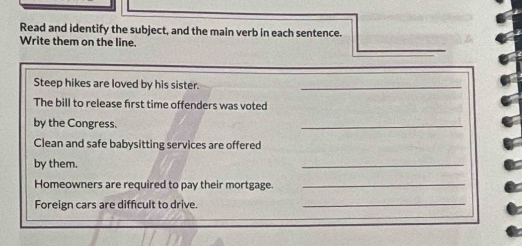 Read and identify the subject, and the main verb in each sentence. 
Write them on the line. 
Steep hikes are loved by his sister._ 
The bill to release first time offenders was voted 
by the Congress. 
_ 
Clean and safe babysitting services are offered 
by them. 
_ 
Homeowners are required to pay their mortgage._ 
Foreign cars are diffcult to drive._