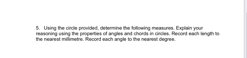 Using the circle provided, determine the following measures. Explain your 
reasoning using the properties of angles and chords in circles. Record each length to 
the nearest millimetre. Record each angle to the nearest degree.