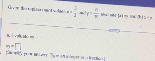 Given the replacement values x= 3/2  and y= 6/19  evaluate (a) xy and (b) x/ y. 
a. Evaluate xy
xy=□
(Simplify your answer. Type an integer or a fraction.)