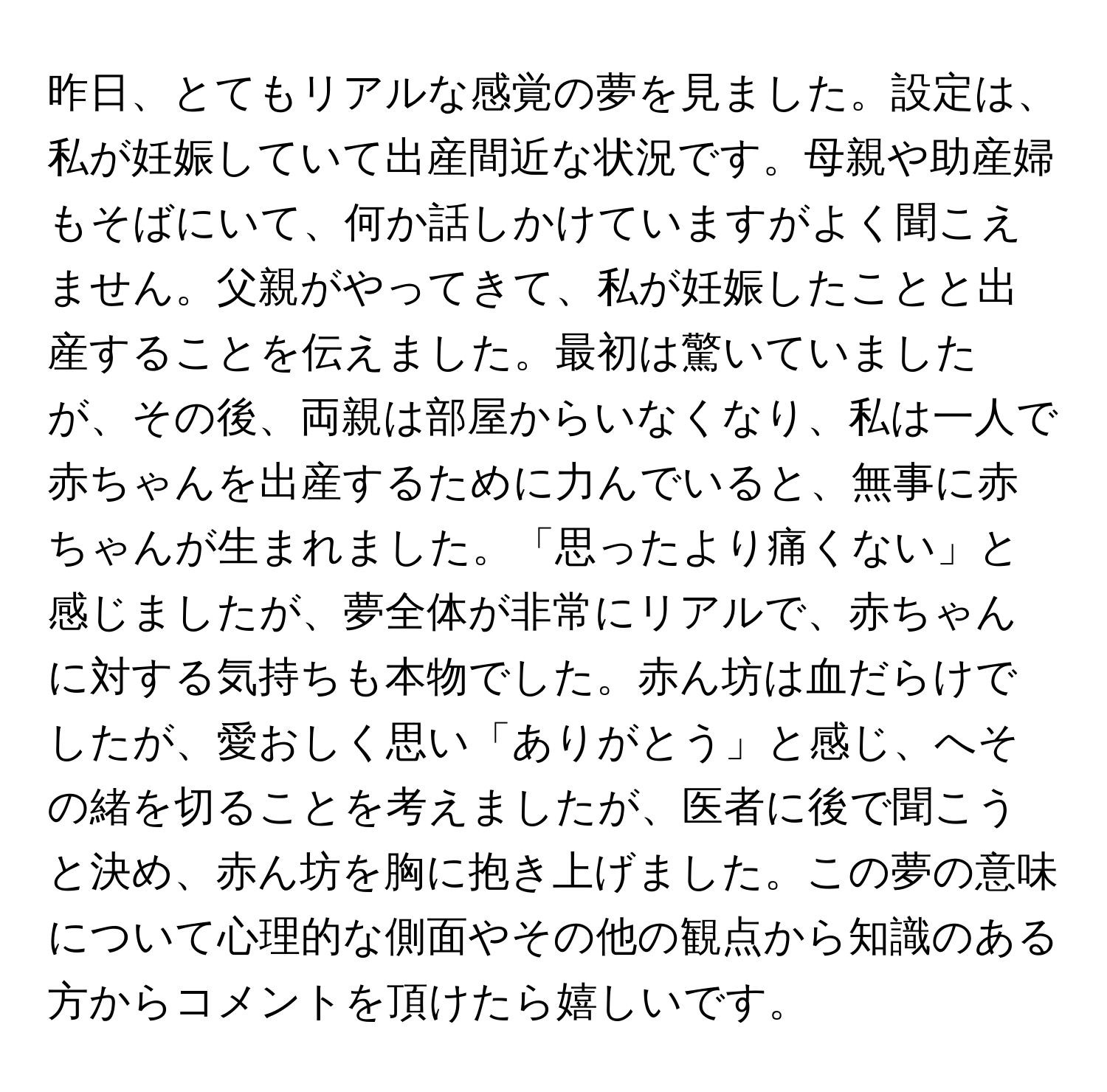 昨日、とてもリアルな感覚の夢を見ました。設定は、私が妊娠していて出産間近な状況です。母親や助産婦もそばにいて、何か話しかけていますがよく聞こえません。父親がやってきて、私が妊娠したことと出産することを伝えました。最初は驚いていましたが、その後、両親は部屋からいなくなり、私は一人で赤ちゃんを出産するために力んでいると、無事に赤ちゃんが生まれました。「思ったより痛くない」と感じましたが、夢全体が非常にリアルで、赤ちゃんに対する気持ちも本物でした。赤ん坊は血だらけでしたが、愛おしく思い「ありがとう」と感じ、へその緒を切ることを考えましたが、医者に後で聞こうと決め、赤ん坊を胸に抱き上げました。この夢の意味について心理的な側面やその他の観点から知識のある方からコメントを頂けたら嬉しいです。