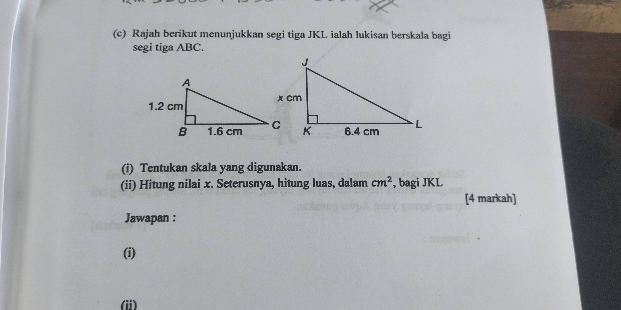 Rajah berikut menunjukkan segi tiga JKL ialah lukisan berskala bagi 
segi tiga ABC. 
(i) Tentukan skala yang digunakan. 
(ii) Hitung nilai x. Seterusnya, hitung luas, dalam cm^2 , bagi JKL
[4 markah] 
Jawapan : 
(i) 
(ii)