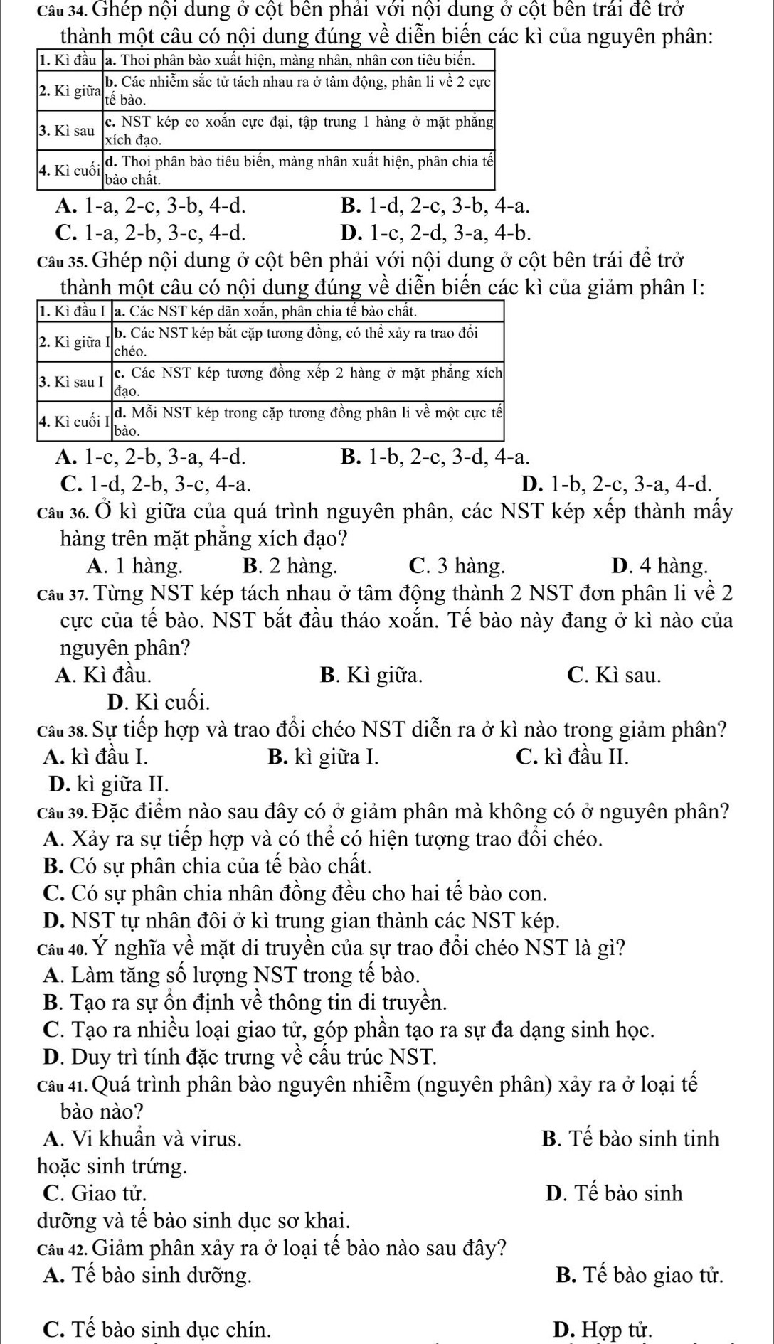ca 34. Ghép nội dung ở cột bên phải với nội dung ở cột bên trái đề trở
thành một câu có nội dung đúng về diễn biến các kì của nguyên phân:
A. 1-a, 2-c, 3-b, 4-d. B. 1-d, 2-c, 3-b, 4-a.
C. 1-a, 2-b, 3-c, 4-d. D. 1-c, 2-d, 3-a, 4-b.
câu 35. Ghép nội dung ở cột bên phải với nội dung ở cột bên trái đề trở
thành một câu có nội dung đúng về diễn biến các kì của giảm phân I:
A. 1-c, 2-b, 3-a, 4-d. B. 1-b, 2-c, 3-d, 4-a.
C. 1-d, 2-b, 3-c, 4-a. D. 1-b, 2-c, 3-a, 4-d.
Cầu 36. Ở kì giữa của quá trình nguyên phân, các NST kép xếp thành mấy
hàng trên mặt phăng xích đạo?
A. 1 hàng. B. 2 hàng. C. 3 hàng. D. 4 hàng.
Cầu 37. Từng NST kép tách nhau ở tâm động thành 2 NST đơn phân li về 2
cực của tế bào. NST bắt đầu tháo xoắn. Tế bào này đang ở kì nào của
nguyên phân?
A. Kì đầu. B. Kì giữa. C. Kì sau.
D. Kì cuối.
cầu 38. Sự tiếp hợp và trao đổi chéo NST diễn ra ở kì nào trong giảm phân?
A. kì đầu I. B. kì giữa I. C. kì đầu II.
D. kì giữa II.
cất 39. Đặc điểm nào sau đây có ở giảm phân mà không có ở nguyên phân?
A. Xảy ra sự tiếp hợp và có thể có hiện tượng trao đổi chéo.
B. Có sự phân chia của tế bào chất.
C. Có sự phân chia nhân đồng đều cho hai tế bào con.
D. NST tự nhân đôi ở kì trung gian thành các NST kép.
cầu 40. Ý nghĩa về mặt di truyền của sự trao đồi chéo NST là gì?
A. Làm tăng số lượng NST trong tế bào.
B. Tạo ra sự ổn định về thông tin di truyền.
C. Tạo ra nhiều loại giao tử, góp phần tạo ra sự đa dạng sinh học.
D. Duy trì tính đặc trưng về cầu trúc NST.
cất 41. Quá trình phân bào nguyên nhiễm (nguyên phân) xảy ra ở loại tế
bào nào?
A. Vi khuần và virus. B. Tế bào sinh tinh
hoặc sinh trứng.
C. Giao tử. D. Tế bào sinh
dưỡng và tế bào sinh dục sơ khai.
câu 42. Giảm phân xảy ra ở loại tế bào nào sau đây?
A. Tế bào sinh dưỡng. B. Tế bào giao tử.
C. Tế bào sinh dục chín. D. Hợp tử.
