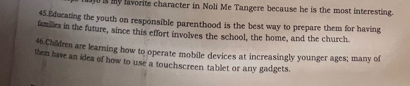 is my lavorite character in Noli Me Tangere because he is the most interesting. 
45.Educating the youth on responsible parenthood is the best way to prepare them for having 
families in the future, since this effort involves the school, the home, and the church. 
46.Children are learning how to operate mobile devices at increasingly younger ages; many of 
them have an idea of how to use a touchscreen tablet or any gadgets.