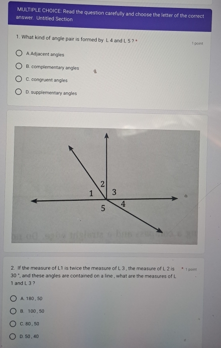 Read the question carefully and choose the letter of the correct
answer. Untitled Section
1. What kind of angle pair is formed by L 4 and L 5 ? * 1 point
A Adjacent angles
B. complementary angles
C. congruent angles
D. supplementary angles
2
1 3
5 4
2. If the measure of L1 is twice the measure of L 3 , the measure of L 2 is * 1 point
30° , and these angles are contained on a line , what are the measures of L
1 and L 3 ?
A. 180 , 50
B. 100 , 50
C. 80, 50
D. 50, 40