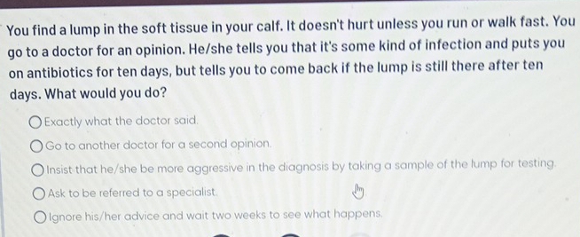 You find a lump in the soft tissue in your calf. It doesn't hurt unless you run or walk fast. You
go to a doctor for an opinion. He/she tells you that it's some kind of infection and puts you
on antibiotics for ten days, but tells you to come back if the lump is still there after ten
days. What would you do?
Exactly what the doctor said.
Go to another doctor for a second opinion.
Insist that he/she be more aggressive in the diagnosis by taking a sample of the lump for testing.
Ask to be referred to a specialist.
Ignore his/her advice and wait two weeks to see what happens.