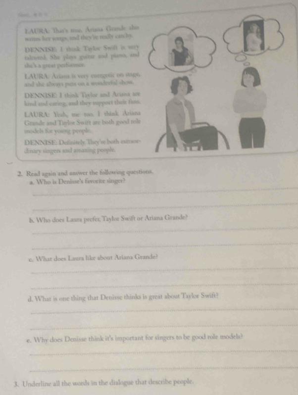 LAURA: That's te. Artana Grusde also 
writes her songs, and they're really carchy. 
DENNISE; I think Tloe Swift it vry 
talrored. She plays guitur sod piano, and 
she's a great performer. 
LAURA: Ariana is very cuergetic on stage. 
and she slways puts on a wonderful show. 
DENNISE: I think Taylor and Ariana are 
kind and caring, and they support their fins. 
LAURA: Ysah, me too. I think Ariana 
Grande and Taylor Swift are both good role 
models for young people. 
DENNISE: Definitely, They'se both extraors 
dinary singers and amazing poople. 
2. Read again and answer the following questions. 
_ 
a. Who is Denisse's favorite singer? 
_ 
_ 
b. Who does Laura prefer; Taylor Swift or Ariana Grande? 
_ 
c. What does Laura like about Ariana Grande? 
_ 
_ 
d. What is one thing that Denisse thinks is great about Taylor Swift? 
_ 
_ 
e. Why does Denisse think it's important for singers to be good role models? 
_ 
_ 
3. Underline all the words in the dialogue that describe people.