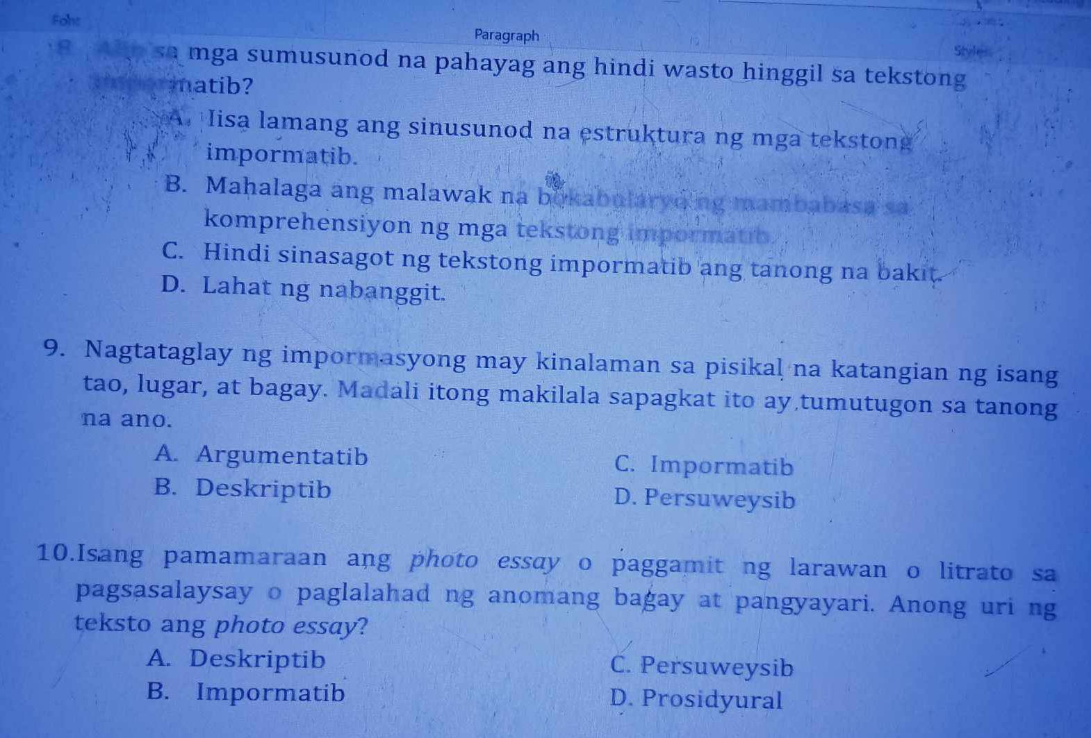 Foht Paragraph
Stule
sa mga sumusunod na pahayag ang hindi wasto hinggil sa tekstong
matib?
A. Iisa lamang ang sinusunod na estruktura ng mga tekstong
impormatib.
B. Mahalaga ang malawak na bokabutaryding mambabasa sa
komprehensiyon ng mga tekstong impormatio.
C. Hindi sinasagot ng tekstong impormatib ang tanong na bakit.
D. Lahat ng nabanggit.
9. Nagtataglay ng impormasyong may kinalaman sa pisikal na katangian ng isang
tao, lugar, at bagay. Madali itong makilala sapagkat ito ay tumutugon sa tanong
na ano.
A. Argumentatib C. Impormatib
B. Deskriptib D. Persuweysib
10.Isang pamamaraan ang photo essay o paggamit ng larawan o litrato sa
pagsasalaysay o paglalahad ng anomang bagay at pangyayari. Anong uri ng
teksto ang photo essay?
A. Deskriptib C. Persuweysib
B. Impormatib D. Prosidyural