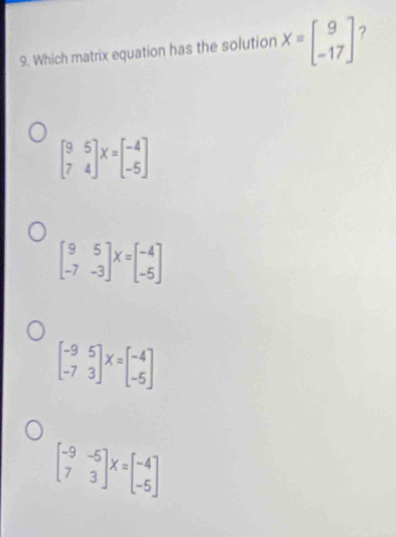 Which matrix equation has the solution Xequiv beginbmatrix 9 -17endbmatrix 7
beginbmatrix 9&5 7&4endbmatrix X=beginbmatrix -4 -5endbmatrix
beginbmatrix 9&5 -7&-3endbmatrix X=beginbmatrix -4 -5endbmatrix
beginbmatrix -9&5 -7&3endbmatrix X=beginbmatrix -4 -5endbmatrix
beginbmatrix -9&-5 7&3endbmatrix X=beginbmatrix -4 -5endbmatrix