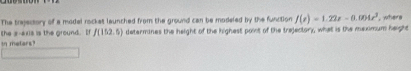 The trejessory of a model rocket launched from the ground can be modeled by the function f(x)=1.22x-0.004x^2 , where 
the s-axia is the ground. If f(152.6) determines the height of the highest paint of the trejectory, what is the meximum height 
in metars?