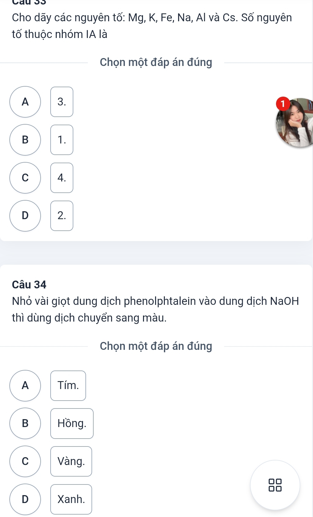 Cho dãy các nguyên tố: Mg, K, Fe, Na, Al và Cs. Số nguyên
tố thuộc nhóm IA là
Chọn một đáp án đúng
A 3.
1
B 1.
C 4.
D 2.
Câu 34
Nhỏ vài giọt dung dịch phenolphtalein vào dung dịch NaOH
thì dùng dịch chuyển sang màu.
Chọn một đáp án đúng
A Tím.
B Hồng.
C Vàng.
□□
D Xanh.