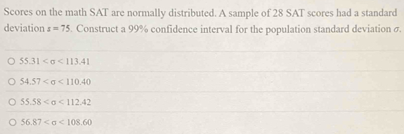 Scores on the math SAT are normally distributed. A sample of 28 SAT scores had a standard
deviation s=75. Construct a 99% confidence interval for the population standard deviation σ.
55.31 <113.41
54.57 <110.40
55.58 <112.42
56.87 <108.60