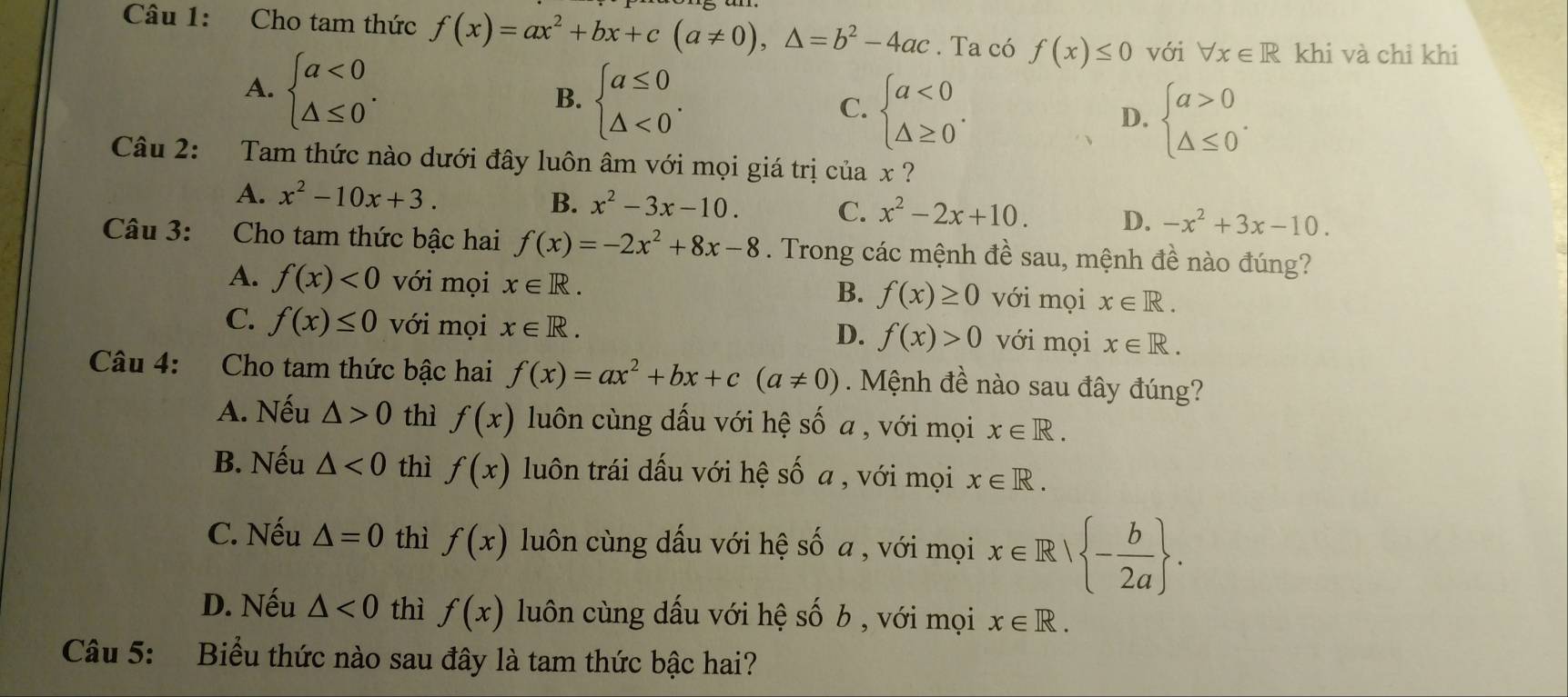 Cho tam thức f(x)=ax^2+bx+c(a!= 0),△ =b^2-4ac. Ta có f(x)≤ 0 với forall x∈ R khi và chỉ khi
A. beginarrayl a<0 △ ≤ 0endarray. . beginarrayl a≤ 0 △ <0endarray. . beginarrayl a<0 △ ≥ 0endarray. .
B.
C.
D. beginarrayl a>0 △ ≤ 0endarray. .
Câu 2: Tam thức nào dưới đây luôn âm với mọi giá trị của x ?
A. x^2-10x+3. B. x^2-3x-10. C. x^2-2x+10. D. -x^2+3x-10.
Câu 3: Cho tam thức bậc hai f(x)=-2x^2+8x-8. Trong các mệnh đề sau, mệnh đề nào đúng?
A. f(x)<0</tex> với mọi x∈ R. f(x)≥ 0 với mọi x∈ R.
B.
C. f(x)≤ 0 với mọi x∈ R. f(x)>0 với mọi x∈ R.
D.
Câu 4: Cho tam thức bậc hai f(x)=ax^2+bx+c(a!= 0). Mệnh đề nào sau đây đúng?
A. Nếu △ >0 thì f(x) luôn cùng dấu với hệ số a , với mọi x∈ R.
B. Nếu △ <0</tex> thì f(x) luôn trái dấu với hệ số a , với mọi x∈ R.
C. Nếu △ =0 thì f(x) luôn cùng dấu với hệ số a , với mọi x∈ R| - b/2a  .
D. Nếu △ <0</tex> thì f(x) luôn cùng dấu với hệ số b , với mọi x∈ R.
Câu 5: Biểu thức nào sau đây là tam thức bậc hai?