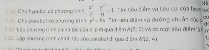 Nè 
7.20. Cho hypebol có phương trình:  x^2/7 - y^2/9 =1 Tìm tiêu điểm và tiêu cự của hyp toa 
7.21. Cho parabol có phương trình y^2=8x Tim tiêu điểm và đường chuẩn củap cú 
de 
7.22. Lập phương trình chính tắc của elip đi qua điểm A(5,0) và có một tiêu điểm là m 
7.23. Lập phương trình chính tác của parabol đi qua điểm M(2;4). 
to