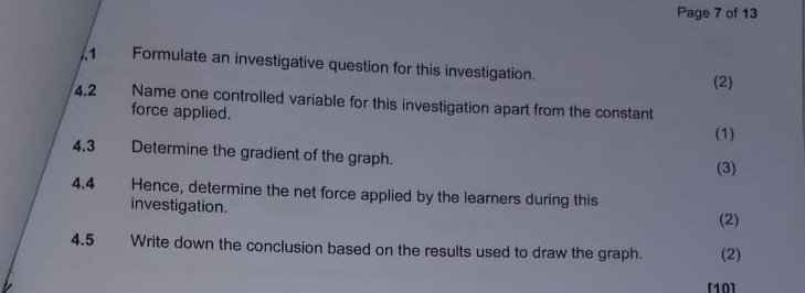 Page 7 of 13 
1 Formulate an investigative question for this investigation. 
(2) 
4.2 Name one controlled variable for this investigation apart from the constant 
force applied. 
(1) 
4.3 Determine the gradient of the graph. 
(3) 
4.4 Hence, determine the net force applied by the learners during this 
investigation. 
(2) 
4.5 Write down the conclusion based on the results used to draw the graph. (2) 
[10]