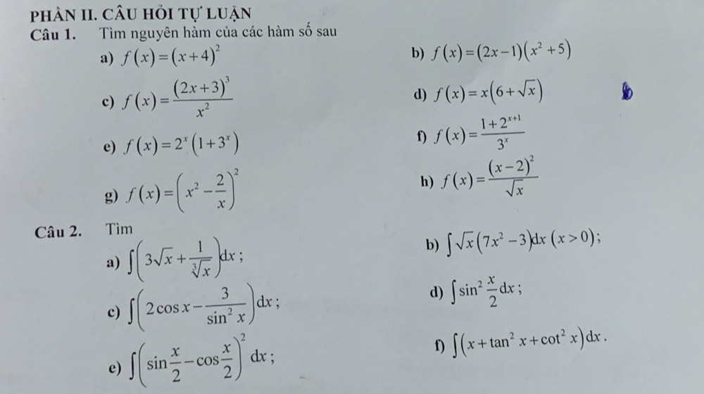 phàn II. câu hỏi tự luận 
Câu 1. Tìm nguyên hàm của các hàm số sau 
a) f(x)=(x+4)^2
b) f(x)=(2x-1)(x^2+5)
c) f(x)=frac (2x+3)^3x^2
d) f(x)=x(6+sqrt(x))
e) f(x)=2^x(1+3^x)
f) f(x)= (1+2^(x+1))/3^x 
g) f(x)=(x^2- 2/x )^2
h) f(x)=frac (x-2)^2sqrt(x)
Câu 2. Tìm 
a) ∈t (3sqrt(x)+ 1/sqrt[3](x) )dx. b) ∈t sqrt(x)(7x^2-3)dx(x>0);
d) 
c) ∈t (2cos x- 3/sin^2x )dx ∈t sin^2 x/2 dx : 
e) ∈t (sin  x/2 -cos  x/2 )^2dx; a f) ∈t (x+tan^2x+cot^2x)dx.