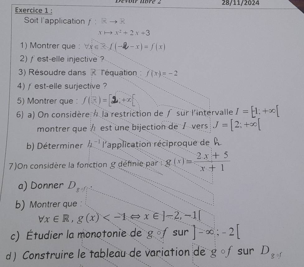 Devour ubré 2 28/11/2024 
Exercice 1 : 
Soit l'application f:Rto R
xto x^2+2x+3
1) Montrer que : forall x∈ R∩ (-2-x)=f(x)
2) fest-elle injective ? 
3) Résoudre dans RT'équation : f(x)=-2
4) fest-elle surjective ? 
5) Montrer que : f(x)=[2;
6) a) On considère la restriction de ƒsur l'intervalle I=[1;+∈fty [
montrer que½ est une bijection de 7 vers J=[2;+∈fty [
b) Déterminer h_2^((-1) l'application réciproque de 
7)On considère la fonction g définie par : g(x)=frac 2x+5)x+1
a) Donner D_g°f
b) Montrer que :
forall x∈ R,g(x)
c) Étudier la monotonie de gofsur]-∈fty; -2[
d) Construire le tableau de variation de g 。f sur D_gcirc f