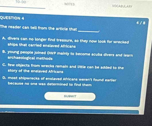 TO-DO NOTES VOCABULARY
QUESTION 4 4 / 8
_
The reader can tell from the article that
A. divers can no longer find treasure, so they now look for wrecked
ships that carried enslaved Africans
B. young people joined DWP mainly to become scuba divers and learn
archaeological methods
C. few objects from wrecks remain and little can be added to the
story of the enslaved Africans
D. most shipwrecks of enslaved Africans weren't found earlier
because no one was determined to find them
SUBMIT