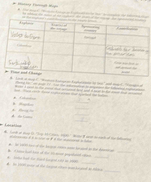 History Through Maps 
A. the map C. Aaster Eurpean Kapionatonn n beg ' to cplele the Isthorng den 
by adding the nams of the eplon s the peas o 
ar th 
Look at map C. 'Western European Explorations by be' and map C. 'Hopages of 
Zheng He" on page 77. Use the information to peuence the folksiing explotations 
Write 1 next tn the event that occurred first and 4 next to the exst that pccurted 
last. Then cincle those explorations that reached the Indies. 
a Columbus 
Magellao 
Tg hê 
d. da Gama 
Location 
6. Look at map D. "Top 10 Cities, 1600." Wrtte T next to each of the falkowing 
stilements if it is true or P if the statement is false. 
a. In 1600 two of the largest citles were located in the Ametican_ 
b. China had four of the 10 most populated etttes_ 
e. India had the third largest city in 1600._ 
_ 
d. In 1000 pone of the langest cities was logated in Africa
